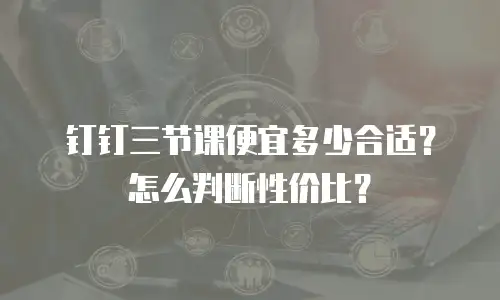 钉钉三节课便宜多少合适？怎么判断性价比？