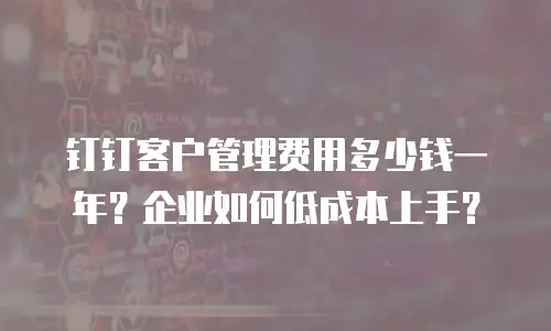 钉钉客户管理费用多少钱一年？企业如何低成本上手？