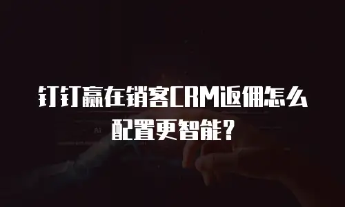 钉钉赢在销客CRM返佣怎么配置更智能？