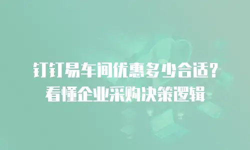 钉钉易车间优惠多少合适？看懂企业采购决策逻辑