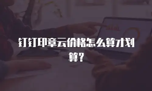 钉钉印章云价格怎么算才划算？