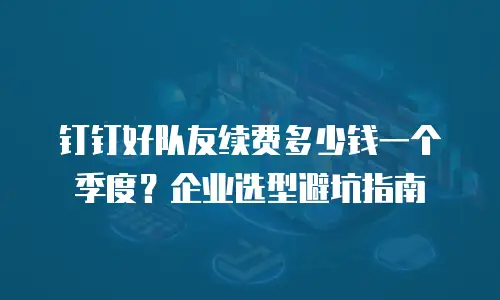 钉钉好队友续费多少钱一个季度？企业选型避坑指南