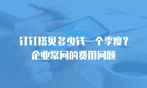 钉钉搭贝多少钱一个季度？企业常问的费用问题