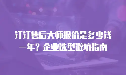 钉钉售后大师报价是多少钱一年？企业选型避坑指南
