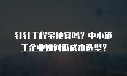 钉钉工程宝便宜吗？中小施工企业如何低成本选型？