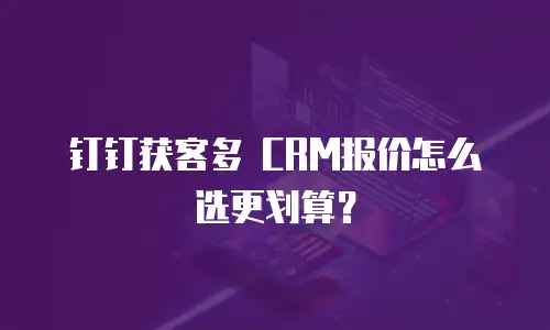 钉钉获客多 CRM报价怎么选更划算？