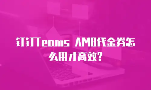 钉钉Teams AMB代金券怎么用才高效？