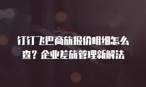 钉钉飞巴商旅报价明细怎么查？企业差旅管理新解法