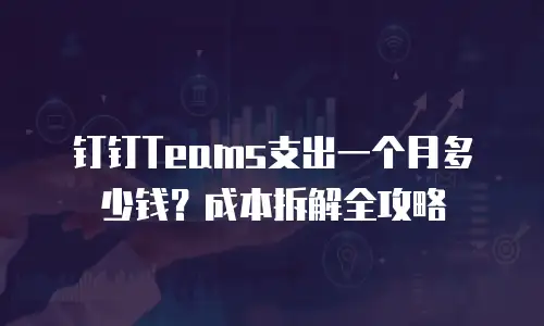 钉钉Teams支出一个月多少钱？成本拆解全攻略