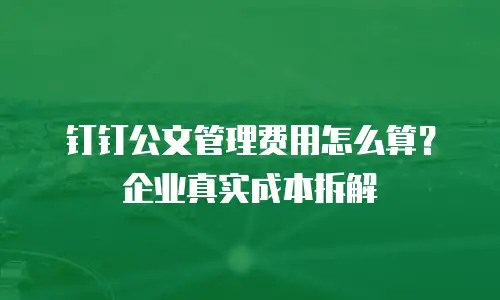 钉钉公文管理费用怎么算？企业真实成本拆解