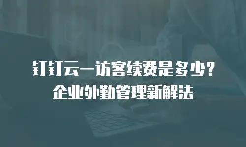 钉钉云一访客续费是多少？企业外勤管理新解法