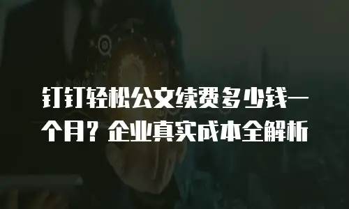 钉钉轻松公文续费多少钱一个月？企业真实成本全解析