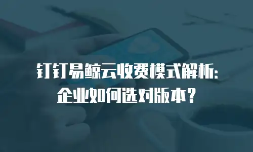 钉钉易鲸云收费模式解析：企业如何选对版本？