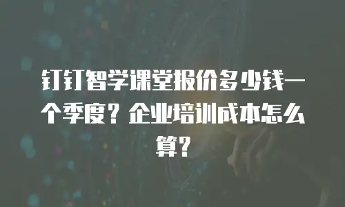 钉钉智学课堂报价多少钱一个季度？企业培训成本怎么算？