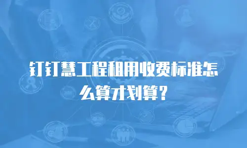 钉钉慧工程租用收费标准怎么算才划算？