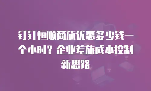 钉钉恒顺商旅优惠多少钱一个小时？企业差旅成本控制新思路