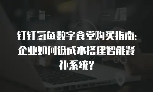 钉钉氢鱼数字食堂购买指南：企业如何低成本搭建智能餐补系统？