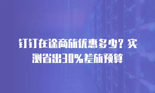 钉钉在途商旅优惠多少？实测省出30%差旅预算