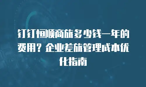钉钉恒顺商旅多少钱一年的费用？企业差旅管理成本优化指南