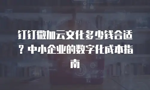 钉钉微加云文化多少钱合适？中小企业的数字化成本指南