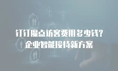 钉钉魔点访客费用多少钱？企业智能接待新方案