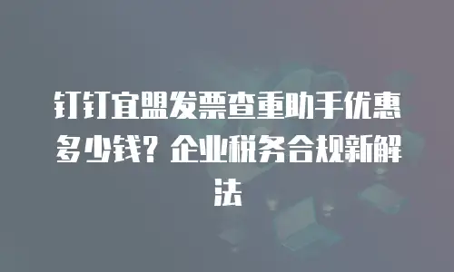 钉钉宜盟发票查重助手优惠多少钱？企业税务合规新解法