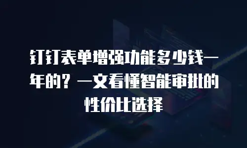 钉钉表单增强功能多少钱一年的？一文看懂智能审批的性价比选择