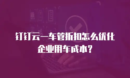 钉钉云一车管折扣怎么优化企业用车成本？