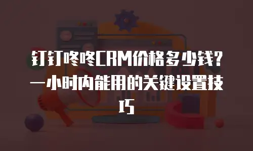 钉钉咚咚CRM价格多少钱？一小时内能用的关键设置技巧
