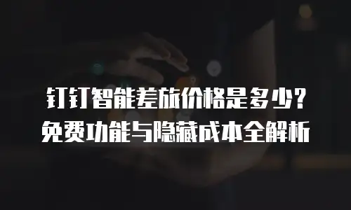 钉钉智能差旅价格是多少？免费功能与隐藏成本全解析
