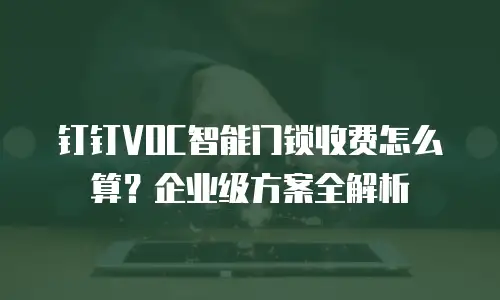 钉钉VOC智能门锁收费怎么算？企业级方案全解析