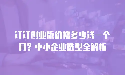 钉钉创业版价格多少钱一个月？中小企业选型全解析