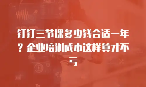钉钉三节课多少钱合适一年？企业培训成本这样算才不亏