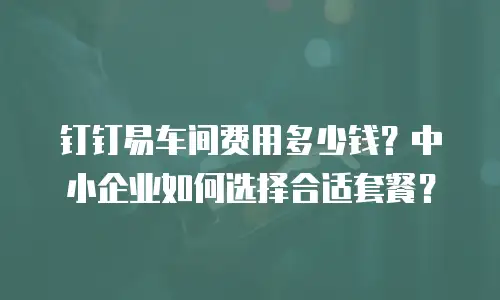钉钉易车间费用多少钱？中小企业如何选择合适套餐？