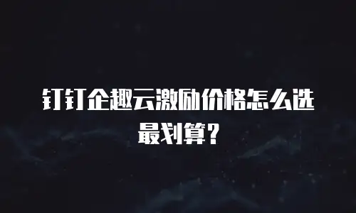 钉钉企趣云激励价格怎么选最划算？