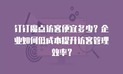 钉钉魔点访客便宜多少？企业如何低成本提升访客管理效率？