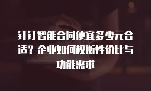 钉钉智能合同便宜多少元合适？企业如何权衡性价比与功能需求