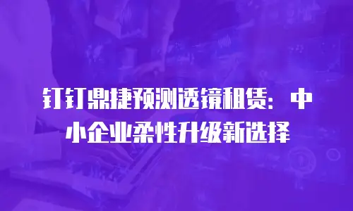 钉钉鼎捷预测透镜租赁：中小企业柔性升级新选择