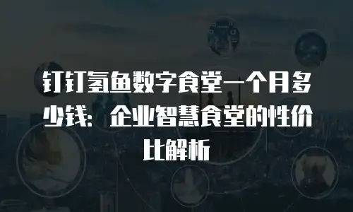 钉钉氢鱼数字食堂一个月多少钱：企业智慧食堂的性价比解析