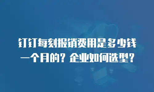 钉钉每刻报销费用是多少钱一个月的？企业如何选型？