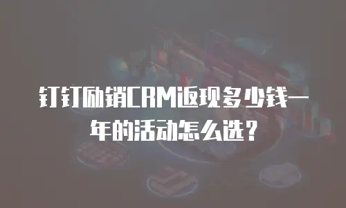 钉钉励销CRM返现多少钱一年的活动怎么选？