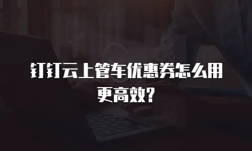 钉钉云上管车优惠券怎么用更高效？