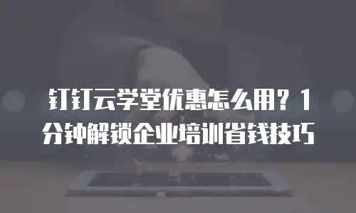 钉钉云学堂优惠怎么用？1分钟解锁企业培训省钱技巧