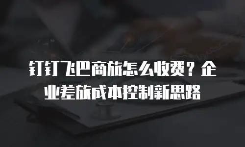 钉钉飞巴商旅怎么收费？企业差旅成本控制新思路