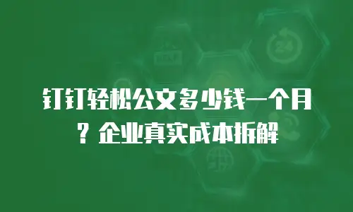 钉钉轻松公文多少钱一个月？企业真实成本拆解