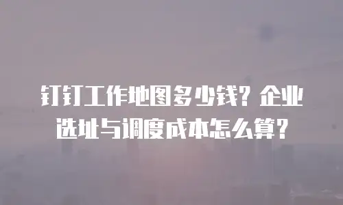 钉钉工作地图多少钱？企业选址与调度成本怎么算？