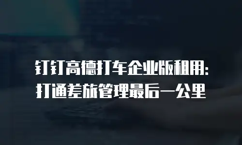 钉钉高德打车企业版租用：打通差旅管理最后一公里