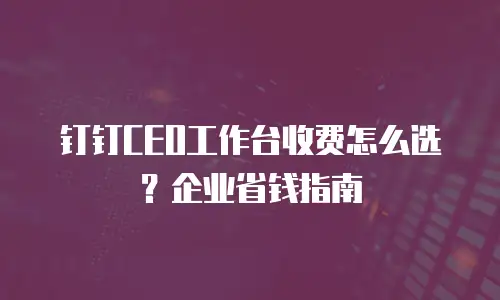 钉钉CEO工作台收费怎么选？企业省钱指南