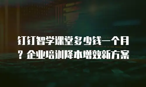 钉钉智学课堂多少钱一个月？企业培训降本增效新方案