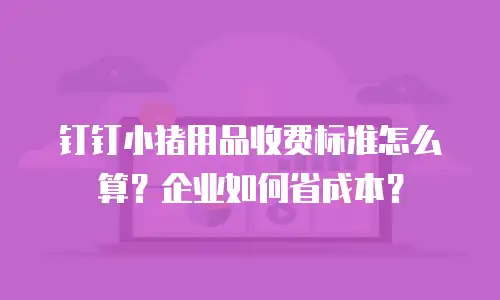钉钉小猪用品收费标准怎么算？企业如何省成本？